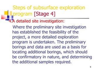 8
Steps of subsurface exploration
program [Stage 4]
4.A detailed site investigation:
Where the preliminary site investigation
has established the feasibility of the
project, a more detailed exploration
program is undertaken. The preliminary
borings and data are used as a basis for
locating additional borings, which should
be confirmatory in nature, and determining
the additional samples required.
 