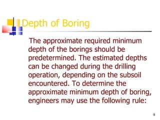 9
Depth of Boring
The approximate required minimum
depth of the borings should be
predetermined. The estimated depths
can be changed during the drilling
operation, depending on the subsoil
encountered. To determine the
approximate minimum depth of boring,
engineers may use the following rule:
 