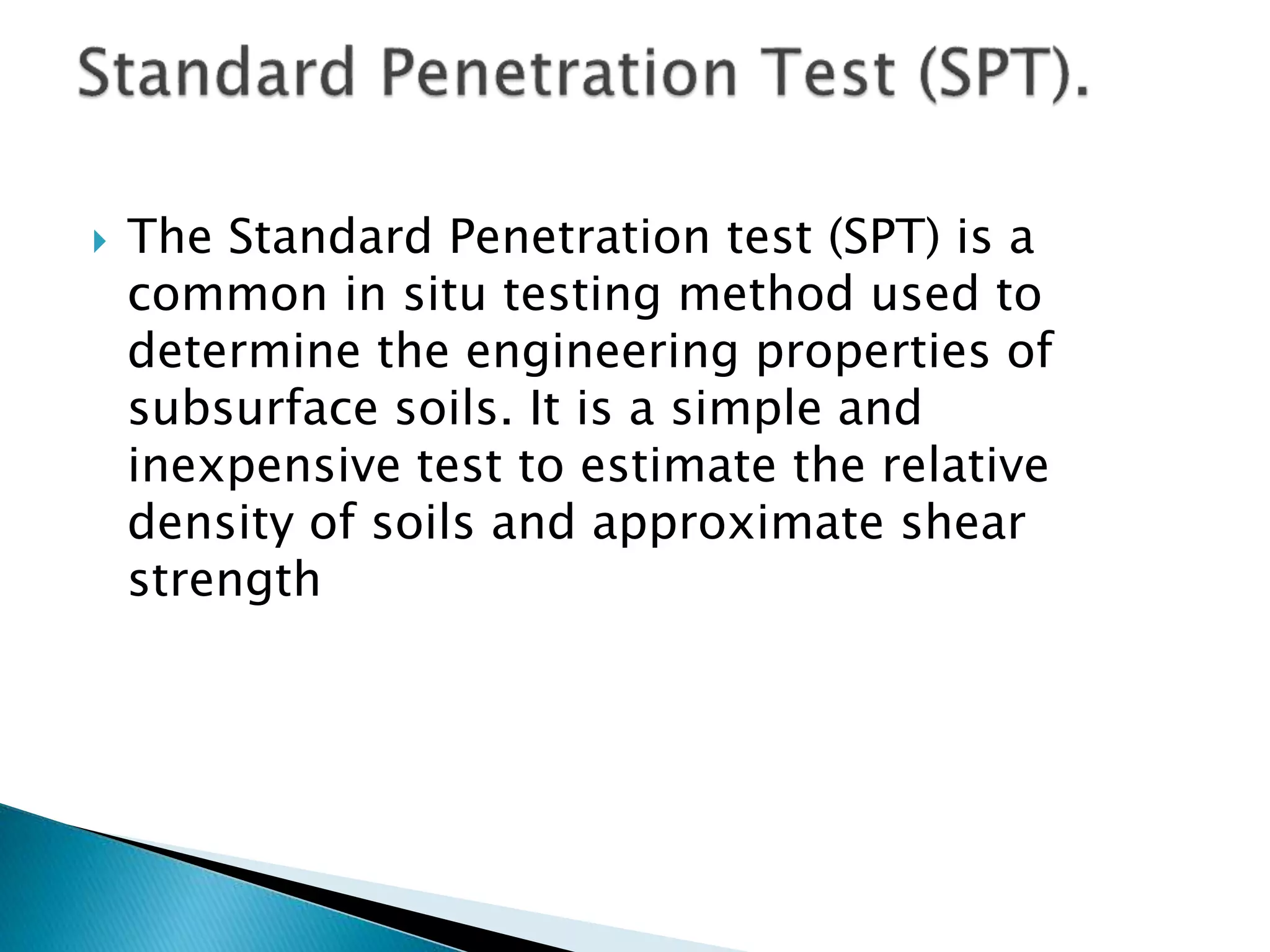  The Standard Penetration test (SPT) is a
common in situ testing method used to
determine the engineering properties of
subsurface soils. It is a simple and
inexpensive test to estimate the relative
density of soils and approximate shear
strength
 