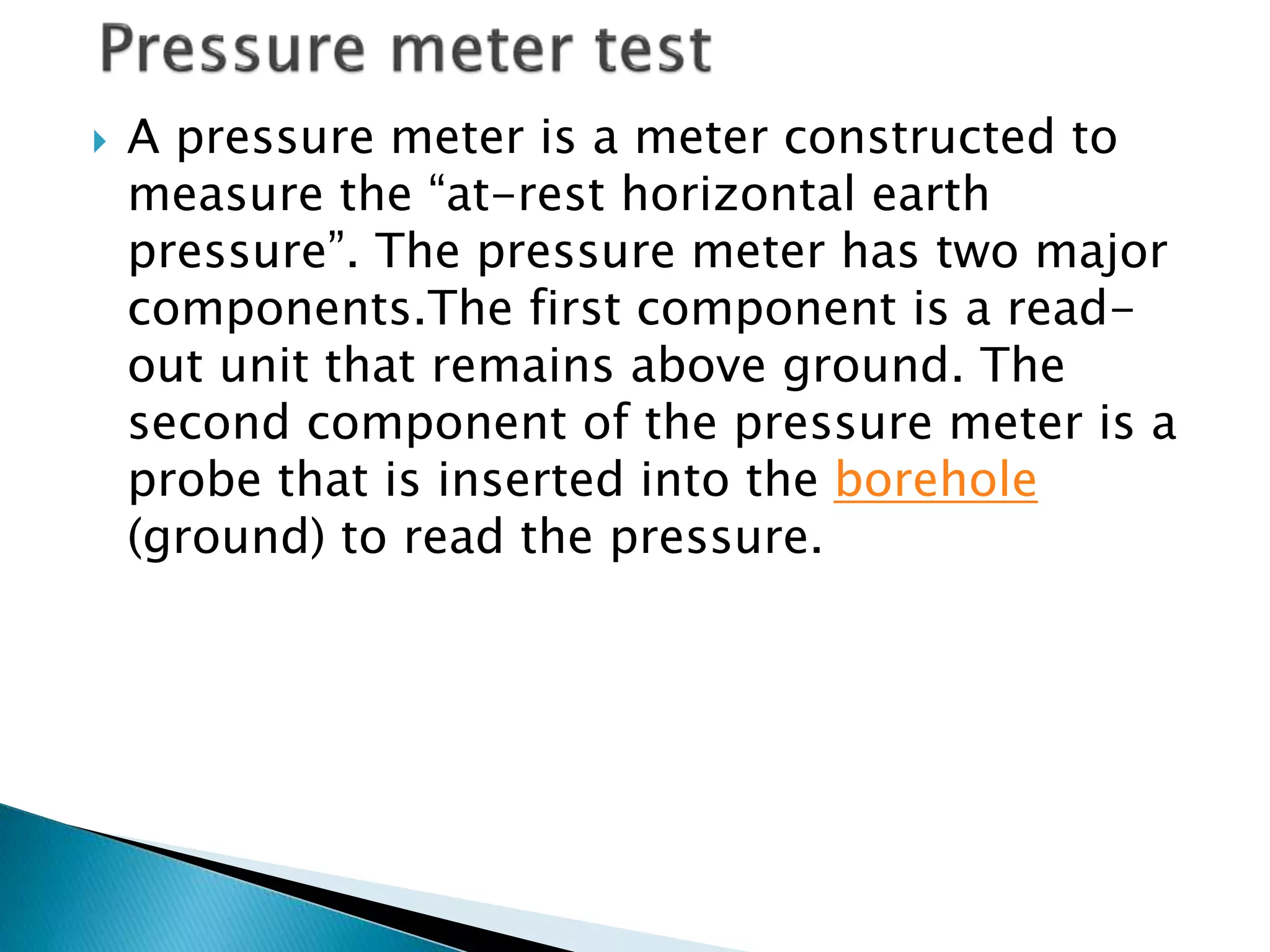  A pressure meter is a meter constructed to
measure the “at-rest horizontal earth
pressure”. The pressure meter has two major
components.The first component is a read-
out unit that remains above ground. The
second component of the pressure meter is a
probe that is inserted into the borehole
(ground) to read the pressure.
 