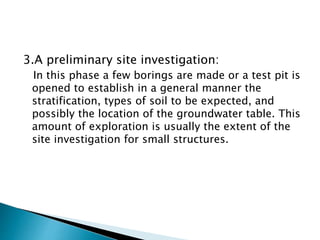 3.A preliminary site investigation:
In this phase a few borings are made or a test pit is
opened to establish in a general manner the
stratification, types of soil to be expected, and
possibly the location of the groundwater table. This
amount of exploration is usually the extent of the
site investigation for small structures.
 