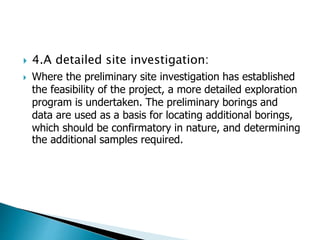  4.A detailed site investigation:
 Where the preliminary site investigation has established
the feasibility of the project, a more detailed exploration
program is undertaken. The preliminary borings and
data are used as a basis for locating additional borings,
which should be confirmatory in nature, and determining
the additional samples required.
 
