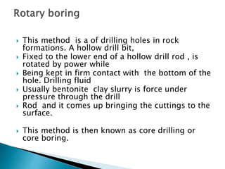  This method is a of drilling holes in rock
formations. A hollow drill bit,
 Fixed to the lower end of a hollow drill rod , is
rotated by power while
 Being kept in firm contact with the bottom of the
hole. Drilling fluid
 Usually bentonite clay slurry is force under
pressure through the drill
 Rod and it comes up bringing the cuttings to the
surface.
 This method is then known as core drilling or
core boring.
 