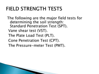 The following are the major field tests for
determining the soil strength:
Standard Penetration Test (SPT).
Vane shear test (VST).
The Plate Load Test (PLT).
Cone Penetration Test (CPT).
The Pressure-meter Test (PMT).
 