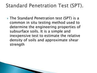  The Standard Penetration test (SPT) is a
common in situ testing method used to
determine the engineering properties of
subsurface soils. It is a simple and
inexpensive test to estimate the relative
density of soils and approximate shear
strength
 