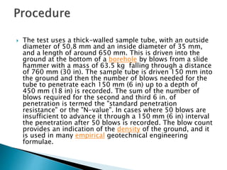  The test uses a thick-walled sample tube, with an outside
diameter of 50.8 mm and an inside diameter of 35 mm,
and a length of around 650 mm. This is driven into the
ground at the bottom of a borehole by blows from a slide
hammer with a mass of 63.5 kg falling through a distance
of 760 mm (30 in). The sample tube is driven 150 mm into
the ground and then the number of blows needed for the
tube to penetrate each 150 mm (6 in) up to a depth of
450 mm (18 in) is recorded. The sum of the number of
blows required for the second and third 6 in. of
penetration is termed the "standard penetration
resistance" or the "N-value". In cases where 50 blows are
insufficient to advance it through a 150 mm (6 in) interval
the penetration after 50 blows is recorded. The blow count
provides an indication of the density of the ground, and it
is used in many empirical geotechnical engineering
formulae.
 