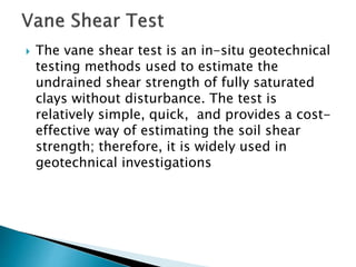  The vane shear test is an in-situ geotechnical
testing methods used to estimate the
undrained shear strength of fully saturated
clays without disturbance. The test is
relatively simple, quick, and provides a cost-
effective way of estimating the soil shear
strength; therefore, it is widely used in
geotechnical investigations
 