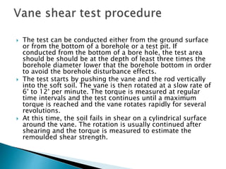  The test can be conducted either from the ground surface
or from the bottom of a borehole or a test pit. If
conducted from the bottom of a bore hole, the test area
should be should be at the depth of least three times the
borehole diameter lower that the borehole bottom in order
to avoid the borehole disturbance effects.
 The test starts by pushing the vane and the rod vertically
into the soft soil. The vane is then rotated at a slow rate of
6° to 12° per minute. The torque is measured at regular
time intervals and the test continues until a maximum
torque is reached and the vane rotates rapidly for several
revolutions.
 At this time, the soil fails in shear on a cylindrical surface
around the vane. The rotation is usually continued after
shearing and the torque is measured to estimate the
remoulded shear strength.
 