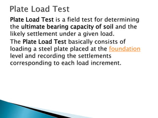 Plate Load Test is a field test for determining
the ultimate bearing capacity of soil and the
likely settlement under a given load.
The Plate Load Test basically consists of
loading a steel plate placed at the foundation
level and recording the settlements
corresponding to each load increment.
 