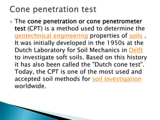  The cone penetration or cone penetrometer
test (CPT) is a method used to determine the
geotechnical engineering properties of soils .
It was initially developed in the 1950s at the
Dutch Laboratory for Soil Mechanics in Delft
to investigate soft soils. Based on this history
it has also been called the "Dutch cone test".
Today, the CPT is one of the most used and
accepted soil methods for soil investigation
worldwide.
 