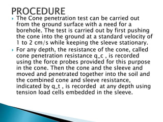  The Cone penetration test can be carried out
from the ground surface with a need for a
borehole. The test is carried out by first pushing
the cone into the ground at a standard velocity of
1 to 2 cm/s while keeping the sleeve stationary.
 For any depth, the resistance of the cone, called
cone penetration resistance q_c , is recorded
using the force probes provided for this purpose
in the cone. Then the cone and the sleeve and
moved and penetrated together into the soil and
the combined cone and sleeve resistance,
indicated by q_t , is recorded at any depth using
tension load cells embedded in the sleeve.
 