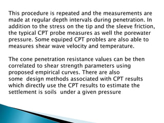 This procedure is repeated and the measurements are
made at regular depth intervals during penetration. In
addition to the stress on the tip and the sleeve friction,
the typical CPT probe measures as well the porewater
pressure. Some equiped CPT probles are also able to
measures shear wave velocity and temperature.
The cone penetration resistance values can be then
correlated to shear strength parameters using
proposed empirical curves. There are also
some design methods associated with CPT results
which directly use the CPT results to estimate the
settlement is soils under a given pressure
 