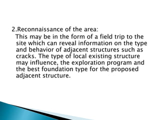 2.Reconnaissance of the area:
This may be in the form of a field trip to the
site which can reveal information on the type
and behavior of adjacent structures such as
cracks. The type of local existing structure
may influence, the exploration program and
the best foundation type for the proposed
adjacent structure.
 