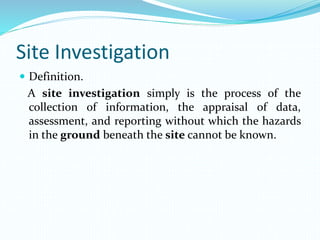 Site Investigation
 Definition.
A site investigation simply is the process of the
collection of information, the appraisal of data,
assessment, and reporting without which the hazards
in the ground beneath the site cannot be known.
 