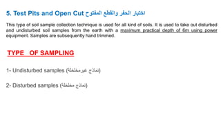 5. Test Pits and Open Cut ‫المفتوح‬ ‫والقطع‬ ‫الحفر‬ ‫اختبار‬
This type of soil sample collection technique is used for all kind of soils. It is used to take out disturbed
and undisturbed soil samples from the earth with a maximum practical depth of 6m using power
equipment. Samples are subsequently hand trimmed.
TYPE OF SAMPLING
1- Undisturbed samples (
‫غيرمخلخلة‬ ‫نماذج‬
)
2- Disturbed samples (
‫مخلخلة‬ ‫نماذج‬
)
 