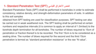 1- Standard Penetration Test (SPT) ‫القياسي‬ ‫االختراق‬ ‫فحص‬
Standard Penetration Tests (SPT) shall be performed in boreholes in order to estimate
consistency, relative density, and strength-deformation parameters of soils. In addition
to this soil samples
obtained from SPT testing are used for classification purposes. SPT testing can also
be carried out in weak weathered rock. The SPT testing shall be performed at certain
numbers and respective intervals (it is common to apply an interval of 1.5m/test) to the
borehole depth termination for all boreholes. The number of blows required to 15cm of
penetration or fraction thereof is to be recorded. The first 15cm is to be considered as a
seating drive. The number of blows required for the second and the third 15cm
penetration is termed as “standard penetration resistance” or the raw “N value”.
 