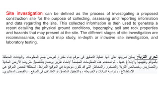 Site investigation can be defined as the process of investigating a proposed
construction site for the purpose of collecting, assessing and reporting information
and data regarding the site. This collected information is then used to generate a
report detailing the physical ground conditions, topography, soil and rock properties
and hazards that may present at the site. The different stages of site investigation are
reconnaissance, data and map study, in-depth or intrusive site investigation, and
laboratory testing.
‫تحري‬
‫التربة‬
:
‫ي‬
‫مكن‬
‫تعريفها‬
‫على‬
‫أنها‬
‫عملية‬
‫التحقيق‬
‫في‬
‫موقع‬
‫بناء‬
‫مقترح‬
‫لغرض‬
‫جمع‬
‫المعلومات‬
‫والبيانات‬
‫المتعلقة‬
‫بالموقع‬
‫وتقييمها‬
‫واإلبالغ‬
‫عنها‬
،
‫ثم‬
‫ستخدم‬ُ‫ت‬
‫هذه‬
‫المعلومات‬
‫المجمعة‬
‫إلنشاء‬
‫تقرير‬
‫يوضح‬
‫بالتفصيل‬
‫ظروف‬
‫األرض‬
‫المادي‬
‫ة‬
‫والتضاريس‬
‫وخصائص‬
‫التربة‬
‫والصخور‬
‫والمخاطر‬
‫التي‬
‫قد‬
‫تكون‬
‫موجودة‬
‫في‬
‫الموقع‬
:
‫المراحل‬
‫المختلفة‬
‫لفحص‬
‫الموقع‬
‫هي‬
‫االستطالع‬
،
‫ودراسة‬
‫البيانات‬
‫والخريطة‬
،
‫والتحقيق‬
‫المتعمق‬
‫أو‬
‫المتداخل‬
‫في‬
‫الموقع‬
،
‫وال‬
‫فحص‬
‫المختبري‬
.
 