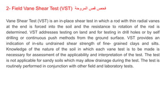2- Field Vane Shear Test (VST) ‫المروحة‬ ‫قص‬ ‫فحص‬
Vane Shear Test (VST) is an in-place shear test in which a rod with thin radial vanes
at the end is forced into the soil and the resistance to rotation of the rod is
determined. VST addresses testing on land and for testing in drill holes or by self
drilling or continuous push methods from the ground surface. VST provides an
indication of in-situ undrained shear strength of fine- grained clays and silts.
Knowledge of the nature of the soil in which each vane test is to be made is
necessary for assessment of the applicability and interpretation of the test. The test
is not applicable for sandy soils which may allow drainage during the test. The test is
routinely performed in conjunction with other field and laboratory tests.
 