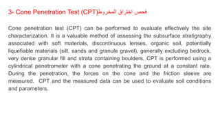 3- Cone Penetration Test (CPT)‫المخروط‬ ‫اختراق‬ ‫فحص‬
Cone penetration test (CPT) can be performed to evaluate effectively the site
characterization. It is a valuable method of assessing the subsurface stratigraphy
associated with soft materials, discontinuous lenses, organic soil, potentially
liquefiable materials (silt, sands and granule gravel), generally excluding bedrock,
very dense granular fill and strata containing boulders. CPT is performed using a
cylindrical penetrometer with a cone penetrating the ground at a constant rate.
During the penetration, the forces on the cone and the friction sleeve are
measured. CPT and the measured data can be used to evaluate soil conditions
and parameters.
 