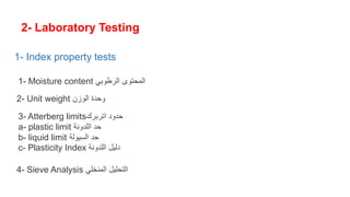 2- Laboratory Testing
1- Moisture content ‫الرطوبي‬ ‫المحتوى‬
2- Unit weight ‫الوزن‬ ‫وحدة‬
3- Atterberg limits‫اتربرك‬ ‫حدود‬
a- plastic limit ‫اللدونة‬ ‫حد‬
b- liquid limit ‫السيولة‬ ‫حد‬
c- Plasticity Index ‫اللدونة‬ ‫دليل‬
4- Sieve Analysis ‫المنخلي‬ ‫التحليل‬
1- Index property tests
 
