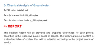 3- Chemical Analysis of Groundwater
1- PH value ‫الحامضية‬ ‫قيمة‬
2- sulphate content ‫الكبريتات‬ ‫محتوى‬
3- chloride content tests ‫الكلوريد‬ ‫محتوى‬ ‫فحص‬
4- REPORT
The detailed Report will be provided and prepared tailor-made for each project
according to the respective project scope of service. The following table of content is
a standard table of content that will be adjusted according to the project scope of
service:
 