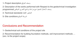 1- Project description ‫الموقع‬ ‫وصف‬
2- Description of the works performed with Respect to the geotechnical investigation
programmed ‫الموقعي‬ ‫التحري‬ ‫برنامج‬ ‫مراعاة‬ ‫مع‬ ‫المنجزة‬ ‫االعمال‬ ‫وصف‬
4- Technical standards ‫التقنية‬ ‫المعايير‬
5- Site conditions ‫الموقع‬ ‫شروط‬
Conclusions and Recommendation
1- Geotechnical soil conditions of the project site
2- Recommendation for building foundation methods, soil improvement methods …
(acc. to the project scope)
 