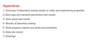 Appendices
1- Summary of laboratory testing results on index and engineering properties
2- Bore logs and standard penetration test results
3- Vane shear test results
4- Results of laboratory testing
5- Work progress reports and photo documentation
6- Daily site record
7- Drawings
 
