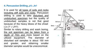 4. Percussion Drilling ‫بالدق‬ ‫الحفر‬
It is used for all types of soils and rocks
including stiff soils and rocks. Percussion
drilling is used to take disturbed and
undisturbed specimen but the quality of
undisturbed samples is not that good
because of the heavy blows of the chisel
(
‫الدقاق‬
‫او‬
‫االزميل‬
) .
Similar to rotary drilling and wash boring,
the soil specimen can be taken from a
depth of 70m and more based on the
utilized equipment. The diameter of
disturbed soil samples is about 100 mm
and greater, and obtaining smaller
diameter samples would be uneconomical.
 