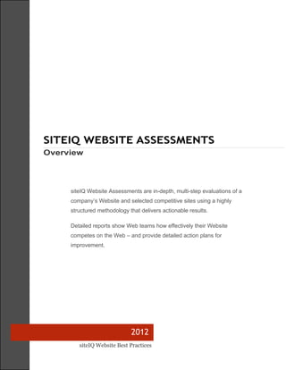 SITEIQ WEBSITE ASSESSMENTS
Overview




     siteIQ Website Assessments are in-depth, multi-step evaluations of a
     company’s Website and selected competitive sites using a highly
     structured methodology that delivers actionable results.

     Detailed reports show Web teams how effectively their Website
     competes on the Web – and provide detailed action plans for
     improvement.




                             2012
        siteIQ Website Best Practices
 
