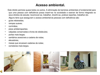 Acesso ambiental.
Este direito permeia quase todos os outros. A eliminação de barreiras ambientais é fundamental para
que uma pessoa com deficiência possa inserir-se na sociedade e exercer de forma integrada os
seus direitos de estudar, locomover-se, trabalhar, divertir-se, praticar esportes, trabalhar etc.
Alguns itens que asseguram o acesso ambiental às pessoas com deficiência são:
• guias rebaixadas;
• rampas suaves;
• corrimãos;
• pisos antiderrapantes;
• calçadas conservadas e livres de obstáculos;
• portas mais largas;
• sanitários acessíveis a cadeira de rodas;
• elevadores;
• mesas que encaixam cadeiras de rodas;
• corredores mais largos.
 