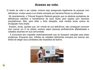 Acesso ao voto.
  O direito de votar e ser votado, embora seja assegurado legalmente às pessoas com
deficiência, muitas vezes é um direito cerceado por barreiras físicas ou atitudinais.
Só recentemente, o Tribunal Superior Eleitoral garantiu que os eleitores portadores de
deficiências solicitem a transferência de seus títulos para seções sem barreiras
arquitetônicas. Mas, para obter o êxito desejado, esta medida ainda carece de
divulgação mais ampla.
Existem, ainda, aqueles que, em virtude de sua deficiência, não conseguem escrever
nem marcar um X na cédula, embora sejam pessoas perfeitamente alfabetizadas e
cidadãos atuantes em sua comunidade.
A burocracia tem impedido sistematicamente que se busquem soluções para estes
problemas. Enquanto isso, milhões de cidadãos deficientes ansiosos por exercer seu
direito de eleger seus candidatos são impedidos de fazê-lo.
 