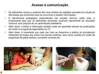 Acesso à comunicação
• Os deficientes visuais e auditivos têm seus direitos de cidadãos cercados em virtude da
dificuldade que encontram para se comunicar e receber informações.
• O atendimento pedagógico especializado nas escolas comuns, neste caso, é
fundamental para que os deficientes sensoriais usufruam plenamente da educação
inclusiva, sem prejuízo de um aprendizado satisfatório.
• Além disso, o direito à informação também pode ser garantido através de publicações
em braile ou programas legendados na TV.
• Além disso, é importante que cada vez mais se dissemine a prática de providenciar
intérpretes da língua dos sinais nos eventos públicos, bem como versões em braile de
programas de peças teatrais, concertos musicais etc.
 