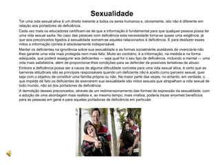  Sexualidade
Ter uma vida sexual ativa é um direito inerente a todos os seres humanos e, obviamente, isto não é diferente em
relação aos portadores de deficiência.
Cada vez mais os educadores certificam-se de que a informação é fundamental para que qualquer pessoa possa ter
uma vida sexual sadia. No caso das pessoas com deficiência esta necessidade torna-se quase uma exigência, já
que aos preconceitos ligados à sexualidade somam-se aqueles relacionados à deficiência. E para desfazer esses
mitos a informação correta é absolutamente indispensável.
Manter os deficientes na ignorância sobre sua sexualidade e as formas socialmente aceitáveis de vivenciá-la não
lhes garante uma vida mais protegida nem mais feliz. Muito ao contrário, é a informação, na medida e na forma
adequada, que poderá assegurar aos deficientes — seja qual for o seu tipo de deficiência, incluindo a mental — uma
vida mais satisfatória, além de proporcionar-lhes condições para se defender de possíveis tentativas de abuso.
Embora a deficiência possa ser a causa de alguma dificuldade concreta para uma vida sexual ativa, é certo que as
barreiras atitudinais são as principais responsáveis quando um deficiente não é aceito como parceiro sexual, quer
seja com o objetivo de constituir uma família própria ou não. Na maior parte das vezes, no entanto, em verdade, o
que impede de fato os deficientes de exercerem sua sexualidade são mitos sexuais que atrapalham a vida sexual de
todo mundo, não só dos portadores de deficiência.
A demolição desses preconceitos, através de um redimensionamento das formas de expressão da sexualidade, com
a adoção de uma abordagem mais realista e, ao mesmo tempo, mais criativa, poderia trazer enormes benefícios
para as pessoas em geral e para aquelas portadoras de deficiência em particular.
 