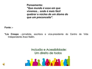 Fonte :-
*Lia Crespo - jornalista, escritora e vice-presidente do Centro de Vida
Independente Araci Nallin.
Pensamento:
"Que mundo é esse em que
vivemos... onde é mais fácil
quebrar o núcleo de um átomo do
que um preconceito".
 
