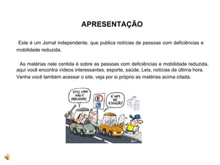 APRESENTAÇÃO
Este é um Jornal independente, que publica notícias de pessoas com deficiências e
mobilidade reduzida.
As matérias nele contida é sobre as pessoas com deficiências e mobilidade reduzida,
aqui você encontra vídeos interessantes, esporte, saúde, Leis, notícias de última hora.
Venha você também acessar o site, veja por si próprio as matérias acima citada.
 