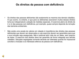 Os direitos da pessoa com deficiência
• Os direitos das pessoas deficientes são exatamente os mesmos dos demais cidadãos.
O que ocorre, no entanto, é que para os deficientes exercerem muitos desses direitos
torna-se indispensável a adoção de medidas especiais. O exercício pleno do direito de
ir e vir das pessoas com deficiência, por exemplo, quase sempre depende da remoção
das barreiras ambientais.
• Não existe uma escala de valores em relação à importância dos direitos das pessoas
deficientes que devem ser observados e cujo exercício devem ser garantidos para que
a sua inclusão seja assegurada. Não é possível abrir mão de um deles, sem prejuízo
de todos. O exercício dos direitos deve ser garantido de forma integrada aos demais
cidadãos. Soluções segregadas somente deverão ser toleradas quando for impossível
conciliar a inclusão e os interesses efetivos da pessoa com deficiência.
 
 