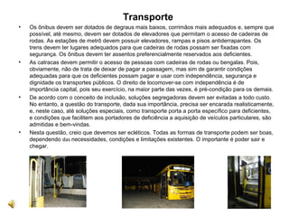 Transporte
• Os ônibus devem ser dotados de degraus mais baixos, corrimãos mais adequados e, sempre que
possível, até mesmo, devem ser dotados de elevadores que permitam o acesso de cadeiras de
rodas. As estações de metrô devem possuir elevadores, rampas e pisos antiderrapantes. Os
trens devem ter lugares adequados para que cadeiras de rodas possam ser fixadas com
segurança. Os ônibus devem ter assentos preferencialmente reservados aos deficientes.
• As catracas devem permitir o acesso de pessoas com cadeiras de rodas ou bengalas. Pois,
obviamente, não de trata de deixar de pagar a passagem, mas sim de garantir condições
adequadas para que os deficientes possam pagar e usar com independência, segurança e
dignidade os transportes públicos. O direito de locomover-se com independência é de
importância capital, pois seu exercício, na maior parte das vezes, é pré-condição para os demais.
• De acordo com o conceito de inclusão, soluções segregadoras devem ser evitadas a todo custo.
No entanto, a questão do transporte, dada sua importância, precisa ser encarada realisticamente,
e, neste caso, até soluções especiais, como transporte porta a porta específico para deficientes,
e condições que facilitem aos portadores de deficiência a aquisição de veículos particulares, são
admitidas e bem-vindas.
• Nesta questão, creio que devemos ser ecléticos. Todas as formas de transporte podem ser boas,
dependendo das necessidades, condições e limitações existentes. O importante é poder sair e
chegar.
 