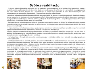 Saúde e reabilitação
Os serviços públicos devem estar capacitados para, na sua própria comunidade e junto da sua família, prestar atendimento integral à
saúde dos deficientes. Este atendimento deve incluir desde a prevenção precoce de deficiências até a concessão de tecnologia assistiva,
tais como cadeiras de rodas, bengalas etc. É importante que os serviços sejam oferecidos de forma descentralizada para que o
deficiente possa ser atendido em locais próximos à sua residência, facilitando sua locomoção.
Serviços em locais exclusivamente destinados a pessoas deficientes devem ser restritos a casos muito específicos, por tempo limitado e
apenas quando isto for absolutamente necessário para a melhoria das condições da pessoa com deficiência. Mas, mesmo nesses locais
segregados é imprescindível que o deficiente conviva e participe de atividades integradoras e adequadas a pessoas de sua faixa etária,
reproduzindo, na medida do possível, a vida em comunidade.
Quer oferecidos em locais segregados ou em locais partilhados com os demais cidadãos, os serviços de saúde e de reabilitação devem
necessariamente entender o usuário portador de deficiência como um indivíduo, cujas características e vontade pessoais têm de ser
levadas em consideração.
É imprescindível que se tenha a clareza de que qualquer pessoa somente será realmente reabilitada na medida em que for incentivada
a participar plenamente de todas as decisões que envolvam o seu processo de reabilitação.
Imaginar que pessoas submetidas a um programa autoritário de reabilitação possam sair reabilitadas da instituição é um erro crasso. Se
a pessoa, dentro da instituição, não puder decidir sobre seu próprio corpo, com certeza, quando estiver fora dela também não estará
apta a decidir sobre sua vida, logo, não estará reabilitada.
Portanto, é falsa a afirmação feita por muitos profissionais de que a instituição reabilita, mas a sociedade não está preparada para
receber o deficiente.
A instituição está inserida na sociedade, portanto, é seu dever também influir na realidade exterior aos seus muros, mas isso somente
será possível quando ela compreender que também é seu dever perceber o usuário de seus serviços como uma pessoa plena de
direitos, como um indivíduo único, e não como um tipo de deficiência que receberá um tratamento padronizado, cujo único direito é o
de obedecer às decisões tomadas pelos "especialistas".
Além da atuação dos serviços públicos e das instituições, a comunidade também pode e deve estar presente. A Reabilitação Baseada na
Comunidade (RBC), ou reabilitação simplificada, é um conceito segundo o qual a própria comunidade mobilizada se responsabiliza pela
implantação de um programa comunitário de reabilitação. Nesse modelo de atendimento, algumas pessoas — incluindo as pessoas
deficientes — são treinadas para prestar atendimento de reabilitação àquelas cujas deficiências não necessitam de recursos mais
sofisticados. Programas desse tipo têm sido implantados em diversos países em desenvolvimento, incluindo o Brasil, com grande
sucesso.
 