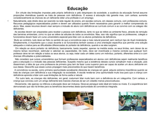 Educação
Em virtude das limitações impostas pela própria deficiência e pelo despreparo da sociedade, a ausência da educação formal assume
proporções dramáticas quando se trata de pessoas com deficiência. O acesso à educação não garante mas, com certeza, aumenta
consideravelmente as chances de um deficiente obter uma profissão e um emprego.
• Naturalmente, este direito deve ser exercido na rede regular de ensino, em escolas comuns, em classes comuns, com professores comuns.
Recursos pedagógicos especializados podem e devem ser utilizados quando forem necessários para garantir a melhor compreensão do
aluno. Mas, esses recursos devem visar sempre a inclusão do aluno com deficiência ao currículo comum e ao convívio com os colegas não
deficientes.
As escolas devem ser preparadas para receber a pessoa com deficiência, tanto no que se refere ao ambiente físico, através da remoção
das barreiras ambientais, como no que se refere às atitudes de todos os envolvidos. Mas, isso não significa que os professores, colegas e
funcionários devam fazer um curso universitário especial para lidar com os alunos portadores de deficiência.
Muito ao contrário, tudo deve ser feito no sentido de que a convivência seja a mais natural possível, sem nenhum tipo de ritual mirabolante.
Simplesmente, é importante que o corpo docente e os funcionários tenham acesso a uma orientação específica que permita uma solução
adequada e criativa para as dificuldades diferenciadas do portador de deficiência, quando e se elas surgirem.
Em relação ao aluno portador de deficiência, basicamente, basta respeitar, apenas na medida exata, os seus limites, sem deixar de ao
mesmo tempo reconhecer, estimular e valorizar as capacidades. De resto, deve ser incentivada a mesma conduta que qualquer bom
professor deve ter em relação a todos os seus alunos, ou seja, tratar cada um deles como um indivíduo, portanto, diferentes entre si e com
diversas dificuldades e potencialidades.
Não considero que cursos universitários que formam professores especializados em alunos com deficiências sejam realmente benéficos
para a educação e a inclusão das pessoas deficientes. Suspeito mesmo que a existência desses cursos complicam mais a situação, pois
disseminam a idéia de que uma professora de primeiro grau tem de fazer curso superior para ser capaz de aceitar um aluno deficiente em
sua classe. Desconfio que esses cursos propagam mais preconceitos do que trazem benefícios.
A convivência na escola, como primeira oportunidade socializante oferecida às crianças em geral, adquire extrema importância quando se
trata de crianças com deficiência e sua integração na sociedade. A escola revela-se uma oportunidade muito boa para que a criança com
deficiência aprenda a lidar com suas limitações de forma sadia e natural.
Por outro lado, as crianças não deficientes, em geral, costumam lidar muito bem com a deficiência de um coleguinha. Com certeza, a
criança que conviveu com um amigo deficiente terá maiores chances de ser um cidadão menos preconceituoso.
Obviamente, não apenas na infância a educação deve ser inclusiva. Deve-se perseguir este ideal em todos os níveis. E a experiência tem
demonstrado que não há limites para os benefícios decorrentes desta oportunidade de convivência integrada.
 