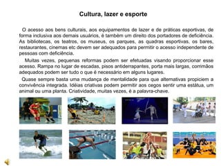 Cultura, lazer e esporte
O acesso aos bens culturais, aos equipamentos de lazer e de práticas esportivas, de
forma inclusiva aos demais usuários, é também um direito dos portadores de deficiência.
As bibliotecas, os teatros, os museus, os parques, as quadras esportivas, os bares,
restaurantes, cinemas etc devem ser adequados para permitir o acesso independente de
pessoas com deficiência.
Muitas vezes, pequenas reformas podem ser efetuadas visando proporcionar esse
acesso. Rampa no lugar de escadas, pisos antiderrapantes, porta mais largas, corrimãos
adequados podem ser tudo o que é necessário em alguns lugares.
Quase sempre basta uma mudança de mentalidade para que alternativas propiciem a
convivência integrada. Idéias criativas podem permitir aos cegos sentir uma estátua, um
animal ou uma planta. Criatividade, muitas vezes, é a palavra-chave.
 