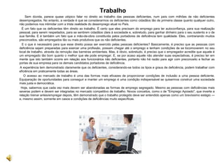 Trabalho
Sem dúvida, parece quase utópico falar no direito ao trabalho das pessoas deficientes, num país com milhões de não deficientes
desempregados. No entanto, a verdade é que se considerarmos os deficientes como cidadãos tão de primeira classe quanto qualquer outro,
não podemos nos intimidar com a triste realidade do desemprego atual no País.
É um fato que os deficientes têm direito ao trabalho. É certo que eles precisam do emprego para ter autoconfiança, para sua realização
pessoal, para serem respeitados, para se sentirem cidadãos úteis à sociedade e, sobretudo, para ganhar dinheiro para o seu sustento e o de
sua família. E é também um fato que a mão-de-obra constituída pelos portadores de deficiência tem qualidade. Eles, contrariando muitos
preconceitos, são empregados tão ou mais produtivos que os não deficientes.
E o que é necessário para que esse direito possa ser exercido pelas pessoas deficientes? Basicamente, é preciso que as pessoas com
deficiência sejam preparadas para exercer uma profissão, possam chegar até o emprego e tenham condições de se locomoverem no seu
local de trabalho, através da remoção das barreiras ambientais. Mas, é óbvio, sobretudo, é preciso que o empregador acredite que aquele é
um empregado tão bom quanto o melhor que ele pode empregar. E, se por acaso aquele não atender suas expectativas, é preciso ter em
mente que isto também ocorre em relação aos funcionários não deficientes, portanto não há razão para agir com preconceito e fechar as
portas de sua empresa para os demais candidatos portadores de deficiência.
A experiência tem demonstrado claramente que os deficientes, considerando-se todos os tipos e graus de deficiência, podem trabalhar com
eficiência em praticamente todas as áreas.
O acesso ao mercado de trabalho é uma das formas mais eficazes de proporcionar condições de inclusão a uma pessoa deficiente.
Equiparação de oportunidades para conseguir e manter um emprego é uma condição indispensável se quisermos construir uma sociedade
mais justa e democrática.
Hoje, sabemos que cada vez mais devem ser abandonadas as formas de emprego segregado. Mesmo as pessoas com deficiências mais
severas podem e devem ser integradas no mercado competitivo de trabalho. Novos conceitos, como o de "Emprego Apoiado", que inverte a
relação treinar antes/empregar depois, têm demonstrado que o trabalho protegido deve ser entendido apenas como um brevíssimo estágio —
e, mesmo assim, somente em casos e condições de deficiências muito específicas.
 