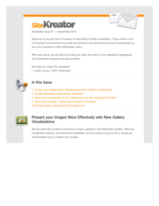 Newsletter Issue #1 — September 2010

Welcome to the very first of a series of informative monthly newsletters. They contain a mix
of important announcements as well as promotions and awards that focus on presenting you
and your business to other SiteKreator users.


With each issue, we will also try to help you make the most of your website by highlighting
new SiteKreator features and special offers.


We hope you enjoy the newsletter!
— Ivaylo Lenkov, CEO, SiteKreator



In this issue
1. Present your Images More Effectively with New Gallery Visualizations
2. Google Marketplace Recognizes SiteKreator
3. Extend the Functionality of your Site through our New Application Platform
4. New Award Program: SiteKreator Website of the Week
5. Monthly Digest: Interesting Online Resources



Present your Images More Effectively with New Gallery
Visualizations
We are extremely excited to announce a major upgrade to the SiteKreator Gallery. With new
visualization options, and enhanced capabilities, we have made it easy to find a simple yet
sophisticated way to present your images.
 