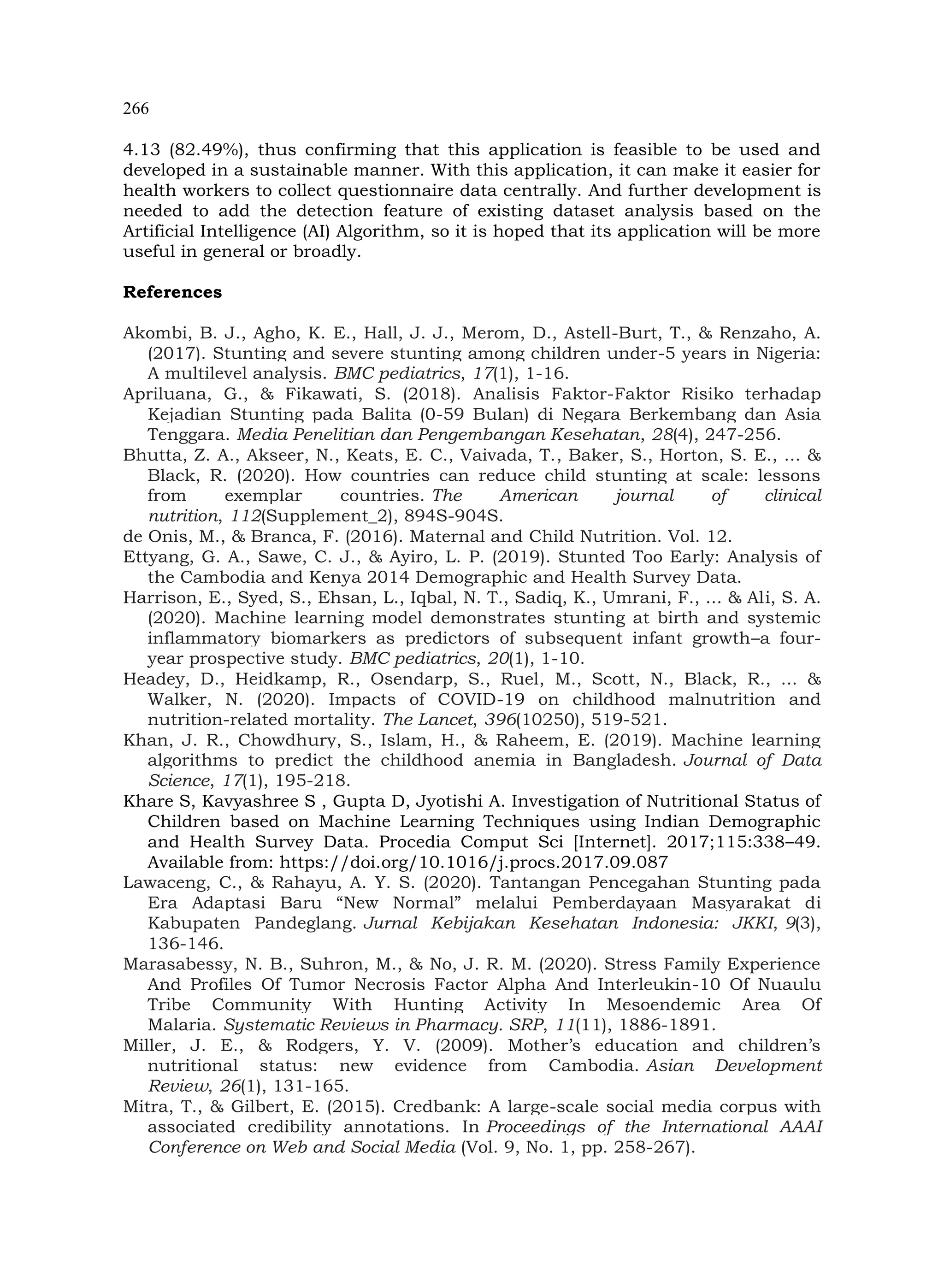 266
4.13 (82.49%), thus confirming that this application is feasible to be used and
developed in a sustainable manner. With this application, it can make it easier for
health workers to collect questionnaire data centrally. And further development is
needed to add the detection feature of existing dataset analysis based on the
Artificial Intelligence (AI) Algorithm, so it is hoped that its application will be more
useful in general or broadly.
References
Akombi, B. J., Agho, K. E., Hall, J. J., Merom, D., Astell-Burt, T., & Renzaho, A.
(2017). Stunting and severe stunting among children under-5 years in Nigeria:
A multilevel analysis. BMC pediatrics, 17(1), 1-16.
Apriluana, G., & Fikawati, S. (2018). Analisis Faktor-Faktor Risiko terhadap
Kejadian Stunting pada Balita (0-59 Bulan) di Negara Berkembang dan Asia
Tenggara. Media Penelitian dan Pengembangan Kesehatan, 28(4), 247-256.
Bhutta, Z. A., Akseer, N., Keats, E. C., Vaivada, T., Baker, S., Horton, S. E., ... &
Black, R. (2020). How countries can reduce child stunting at scale: lessons
from exemplar countries. The American journal of clinical
nutrition, 112(Supplement_2), 894S-904S.
de Onis, M., & Branca, F. (2016). Maternal and Child Nutrition. Vol. 12.
Ettyang, G. A., Sawe, C. J., & Ayiro, L. P. (2019). Stunted Too Early: Analysis of
the Cambodia and Kenya 2014 Demographic and Health Survey Data.
Harrison, E., Syed, S., Ehsan, L., Iqbal, N. T., Sadiq, K., Umrani, F., ... & Ali, S. A.
(2020). Machine learning model demonstrates stunting at birth and systemic
inflammatory biomarkers as predictors of subsequent infant growth–a four-
year prospective study. BMC pediatrics, 20(1), 1-10.
Headey, D., Heidkamp, R., Osendarp, S., Ruel, M., Scott, N., Black, R., ... &
Walker, N. (2020). Impacts of COVID-19 on childhood malnutrition and
nutrition-related mortality. The Lancet, 396(10250), 519-521.
Khan, J. R., Chowdhury, S., Islam, H., & Raheem, E. (2019). Machine learning
algorithms to predict the childhood anemia in Bangladesh. Journal of Data
Science, 17(1), 195-218.
Khare S, Kavyashree S , Gupta D, Jyotishi A. Investigation of Nutritional Status of
Children based on Machine Learning Techniques using Indian Demographic
and Health Survey Data. Procedia Comput Sci [Internet]. 2017;115:338–49.
Available from: https://doi.org/10.1016/j.procs.2017.09.087
Lawaceng, C., & Rahayu, A. Y. S. (2020). Tantangan Pencegahan Stunting pada
Era Adaptasi Baru “New Normal” melalui Pemberdayaan Masyarakat di
Kabupaten Pandeglang. Jurnal Kebijakan Kesehatan Indonesia: JKKI, 9(3),
136-146.
Marasabessy, N. B., Suhron, M., & No, J. R. M. (2020). Stress Family Experience
And Profiles Of Tumor Necrosis Factor Alpha And Interleukin-10 Of Nuaulu
Tribe Community With Hunting Activity In Mesoendemic Area Of
Malaria. Systematic Reviews in Pharmacy. SRP, 11(11), 1886-1891.
Miller, J. E., & Rodgers, Y. V. (2009). Mother’s education and children’s
nutritional status: new evidence from Cambodia. Asian Development
Review, 26(1), 131-165.
Mitra, T., & Gilbert, E. (2015). Credbank: A large-scale social media corpus with
associated credibility annotations. In Proceedings of the International AAAI
Conference on Web and Social Media (Vol. 9, No. 1, pp. 258-267).
 