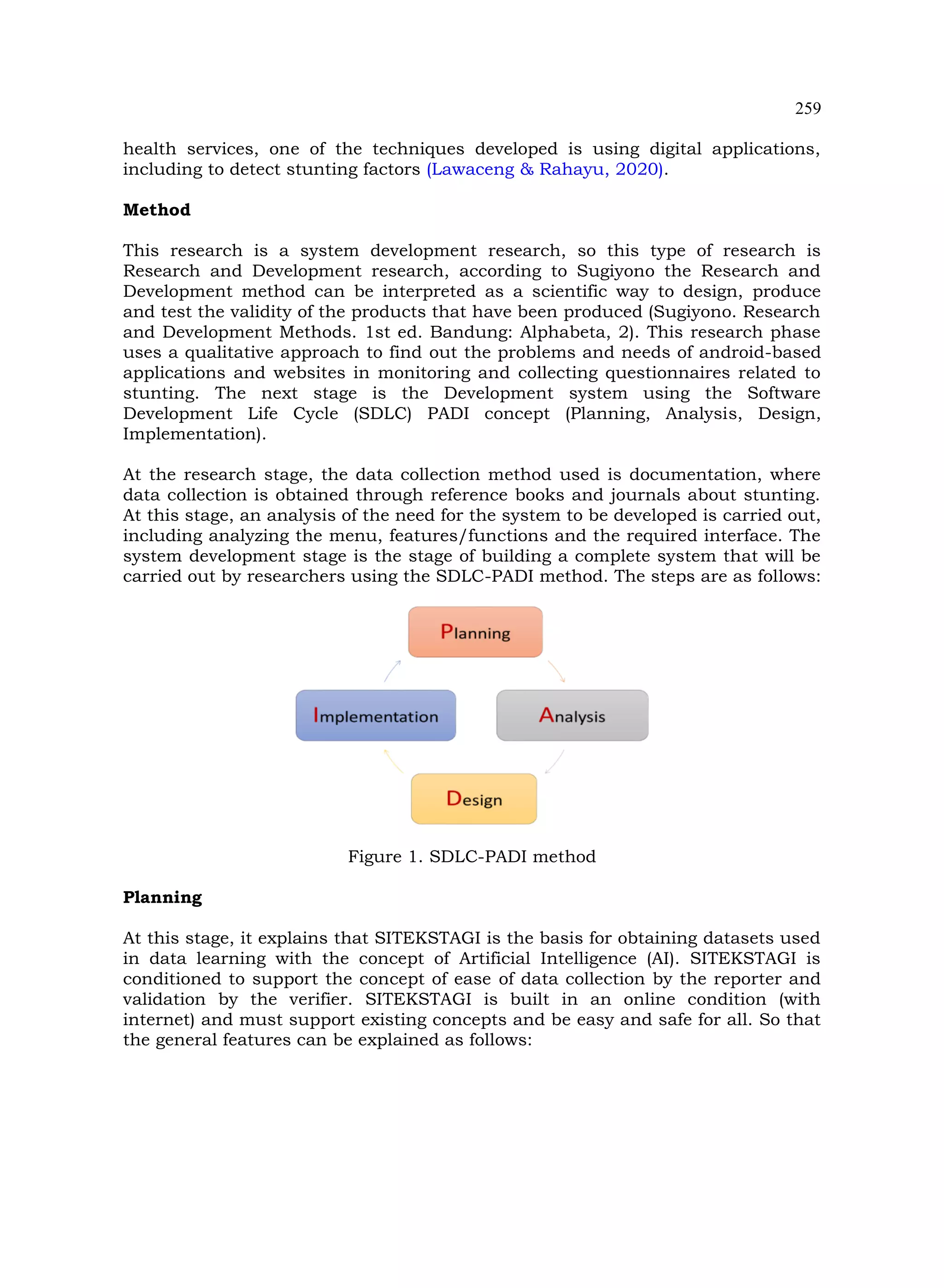 259
health services, one of the techniques developed is using digital applications,
including to detect stunting factors (Lawaceng & Rahayu, 2020).
Method
This research is a system development research, so this type of research is
Research and Development research, according to Sugiyono the Research and
Development method can be interpreted as a scientific way to design, produce
and test the validity of the products that have been produced (Sugiyono. Research
and Development Methods. 1st ed. Bandung: Alphabeta, 2). This research phase
uses a qualitative approach to find out the problems and needs of android-based
applications and websites in monitoring and collecting questionnaires related to
stunting. The next stage is the Development system using the Software
Development Life Cycle (SDLC) PADI concept (Planning, Analysis, Design,
Implementation).
At the research stage, the data collection method used is documentation, where
data collection is obtained through reference books and journals about stunting.
At this stage, an analysis of the need for the system to be developed is carried out,
including analyzing the menu, features/functions and the required interface. The
system development stage is the stage of building a complete system that will be
carried out by researchers using the SDLC-PADI method. The steps are as follows:
Figure 1. SDLC-PADI method
Planning
At this stage, it explains that SITEKSTAGI is the basis for obtaining datasets used
in data learning with the concept of Artificial Intelligence (AI). SITEKSTAGI is
conditioned to support the concept of ease of data collection by the reporter and
validation by the verifier. SITEKSTAGI is built in an online condition (with
internet) and must support existing concepts and be easy and safe for all. So that
the general features can be explained as follows:
 