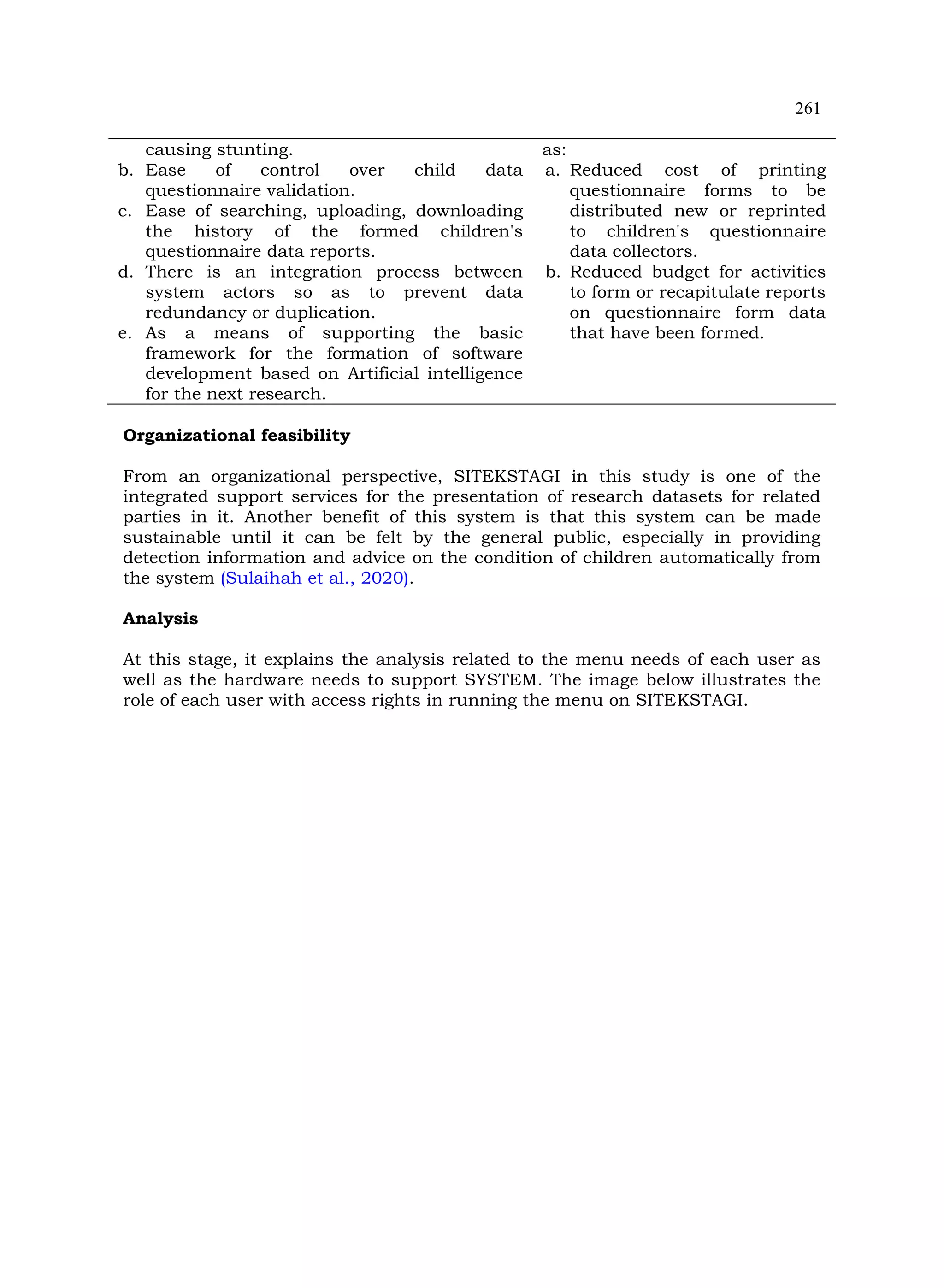 261
causing stunting.
b. Ease of control over child data
questionnaire validation.
c. Ease of searching, uploading, downloading
the history of the formed children's
questionnaire data reports.
d. There is an integration process between
system actors so as to prevent data
redundancy or duplication.
e. As a means of supporting the basic
framework for the formation of software
development based on Artificial intelligence
for the next research.
as:
a. Reduced cost of printing
questionnaire forms to be
distributed new or reprinted
to children's questionnaire
data collectors.
b. Reduced budget for activities
to form or recapitulate reports
on questionnaire form data
that have been formed.
Organizational feasibility
From an organizational perspective, SITEKSTAGI in this study is one of the
integrated support services for the presentation of research datasets for related
parties in it. Another benefit of this system is that this system can be made
sustainable until it can be felt by the general public, especially in providing
detection information and advice on the condition of children automatically from
the system (Sulaihah et al., 2020).
Analysis
At this stage, it explains the analysis related to the menu needs of each user as
well as the hardware needs to support SYSTEM. The image below illustrates the
role of each user with access rights in running the menu on SITEKSTAGI.
 