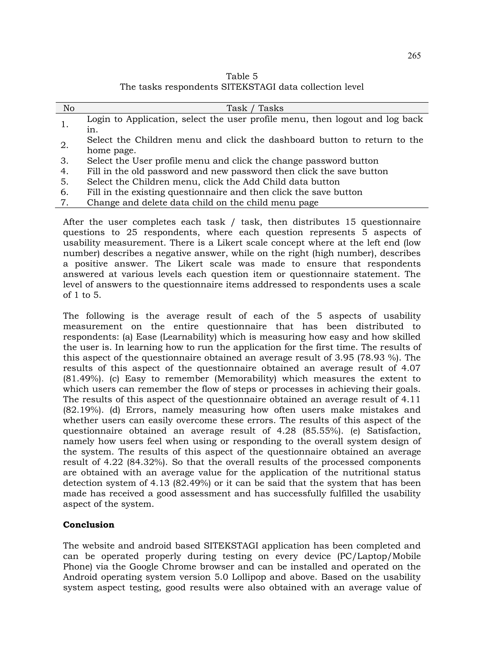 265
Table 5
The tasks respondents SITEKSTAGI data collection level
No Task / Tasks
1.
Login to Application, select the user profile menu, then logout and log back
in.
2.
Select the Children menu and click the dashboard button to return to the
home page.
3. Select the User profile menu and click the change password button
4. Fill in the old password and new password then click the save button
5. Select the Children menu, click the Add Child data button
6. Fill in the existing questionnaire and then click the save button
7. Change and delete data child on the child menu page
After the user completes each task / task, then distributes 15 questionnaire
questions to 25 respondents, where each question represents 5 aspects of
usability measurement. There is a Likert scale concept where at the left end (low
number) describes a negative answer, while on the right (high number), describes
a positive answer. The Likert scale was made to ensure that respondents
answered at various levels each question item or questionnaire statement. The
level of answers to the questionnaire items addressed to respondents uses a scale
of 1 to 5.
The following is the average result of each of the 5 aspects of usability
measurement on the entire questionnaire that has been distributed to
respondents: (a) Ease (Learnability) which is measuring how easy and how skilled
the user is. In learning how to run the application for the first time. The results of
this aspect of the questionnaire obtained an average result of 3.95 (78.93 %). The
results of this aspect of the questionnaire obtained an average result of 4.07
(81.49%). (c) Easy to remember (Memorability) which measures the extent to
which users can remember the flow of steps or processes in achieving their goals.
The results of this aspect of the questionnaire obtained an average result of 4.11
(82.19%). (d) Errors, namely measuring how often users make mistakes and
whether users can easily overcome these errors. The results of this aspect of the
questionnaire obtained an average result of 4.28 (85.55%). (e) Satisfaction,
namely how users feel when using or responding to the overall system design of
the system. The results of this aspect of the questionnaire obtained an average
result of 4.22 (84.32%). So that the overall results of the processed components
are obtained with an average value for the application of the nutritional status
detection system of 4.13 (82.49%) or it can be said that the system that has been
made has received a good assessment and has successfully fulfilled the usability
aspect of the system.
Conclusion
The website and android based SITEKSTAGI application has been completed and
can be operated properly during testing on every device (PC/Laptop/Mobile
Phone) via the Google Chrome browser and can be installed and operated on the
Android operating system version 5.0 Lollipop and above. Based on the usability
system aspect testing, good results were also obtained with an average value of
 