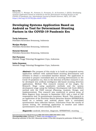 How to Cite:
Indrayana, T., Warijan, W., Sutarmi, S., Purnomo, D., & Gunawan, I. (2022). Developing
systems application based on android as tool for determinant stunting factors in the
COVID-19 pandemic era. International Journal of Health Sciences, 6(S1), 257-268.
https://doi.org/10.53730/ijhs.v6nS1.4763
International Journal of Health Sciences ISSN 2550-6978 E-ISSN 2550-696X © 2022.
Corresponding author: Indrayana, T.; Email: tavip.indra@gmail.com
Manuscript submitted: 27 Nov 2021, Manuscript revised: 18 Feb 2022, Accepted for publication: 09 March 2022
257
Developing Systems Application Based on
Android as Tool for Determinant Stunting
Factors in the COVID-19 Pandemic Era
Tavip Indrayana
Poltekkes Kemenkes Semarang, Indonesia
Warijan Warijan
Poltekkes Kemenkes Semarang, Indonesia
Sutarmi Sutarmi
Poltekkes Kemenkes Semarang, Indonesia
Dwi Purnomo
Sekolah Tinggi Teknologi Ronggolawe Cepu, Indonesia
Indra Gunawan
Sekolah Tinggi Teknologi Ronggolawe Cepu, Indonesia
Abstract---The purpose of this study is to build an integrated survey
application software with android-based stunting determinants and
websites to obtain a centralized baseline dataset. The application is
intended to prepare centralized data on stunting determinants in the
Covid-19 pandemic era, then in the direction of further research it can
be developed into artificial intelligence (AI)-based stunting detection
applications. Method. This research consists of two stages, the
Research Stage using qualitative methods and the system
development stage using the Software Development Life Cycle (SDLC)
method with the PADI concept (Planning, Analysis, Design, and
Implementation). This research was conducted in several areas of
Blora Regency from January to September 2021 with a total of 300
respondents and 78 questionnaire questions. Result. This research is
an application of the Nutrition Status Detection System (SITEKSTAGI)
based on a website and android phone with a centralized
questionnaire data collection feature. Conclusion From the results of
system testing, the sitekstagi application to monitor and collect
questionnaires can work smoothly and well.
Keywords---android, detection, diagnosis, SITEKSTAGI, stunting.
 