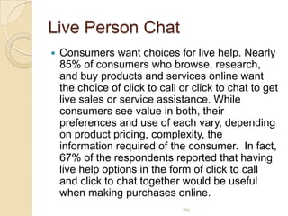 Live Person ChatConsumers want choices for live help. Nearly 85% of consumers who browse, research, and buy products and services online want the choice of click to call or click to chat to get live sales or service assistance. While consumers see value in both, their preferences and use of each vary, depending on product pricing, complexity, the information required of the consumer.  In fact, 67% of the respondents reported that having live help options in the form of click to call and click to chat together would be useful when making purchases online.atg
