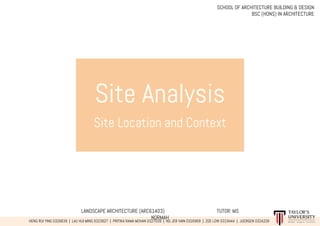 Site Analysis
Site Location and Context
LANDSCAPE ARCHITECTURE (ARC61403) TUTOR: MS
NORMAH
HENG RUI YING 0326639 | LAU HUI MING 0323827 | PRITIKA RAMA MOHAN 0327039 | NG JER VAIN 0326969 | ZOE LOW 0319444 | JUERGEN 0324228
SCHOOL OF ARCHITECTURE BUILDING & DESIGN
BSC (HONS) IN ARCHITECTURE
 