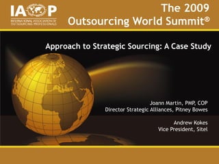The 2009
Outsourcing World Summit®
Approach to Strategic Sourcing: A Case Study
Joann Martin, PMP, COP
Director Strategic Alliances, Pitney Bowes
Andrew Kokes
Vice President, Sitel
 